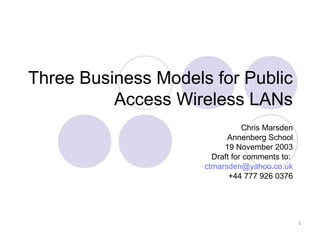 1
Three Business Models for Public
Access Wireless LANs
Chris Marsden
Annenberg School
19 November 2003
Draft for comments to:
ctmarsden@yahoo.co.uk
+44 777 926 0376
 