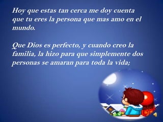Hoy que estas tan cerca me doy cuenta
que tu eres la persona que mas amo en el
mundo.

Que Dios es perfecto, y cuando creo la
familia, la hizo para que simplemente dos
personas se amaran para toda la vida;
 