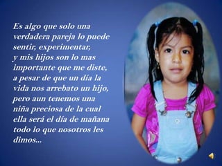 Es algo que solo una
verdadera pareja lo puede
sentir, experimentar,
y mis hijos son lo mas
importante que me diste,
a pesar de que un día la
vida nos arrebato un hijo,
pero aun tenemos una
niña preciosa de la cual
ella será el día de mañana
todo lo que nosotros les
dimos...
 