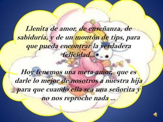 Llenita de amor, de enseñanza, de
sabiduría, y de un montón de tips, para
   que pueda encontrar la verdadera
               felicidad...

  Hoy tenemos una meta amor, que es
darle lo mejor de nosotros a nuestra hija
 para que cuando ella sea una señorita y
         no nos reproche nada ...
 