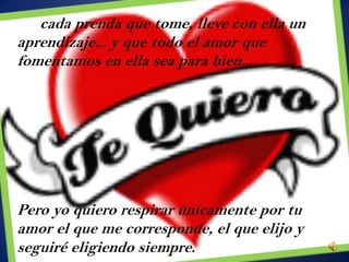 En cada prenda que tome, lleve con ella un
aprendizaje... y que todo el amor que
fomentamos en ella sea para bien...




Pero yo quiero respirar únicamente por tu
amor el que me corresponde, el que elijo y
seguiré eligiendo siempre.
 