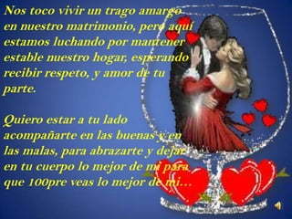 Nos toco vivir un trago amargo
en nuestro matrimonio, pero aquí
estamos luchando por mantener
estable nuestro hogar, esperando
recibir respeto, y amor de tu
parte.

Quiero estar a tu lado
acompañarte en las buenas y en
las malas, para abrazarte y dejar
en tu cuerpo lo mejor de mi para
que 100pre veas lo mejor de mi…
 