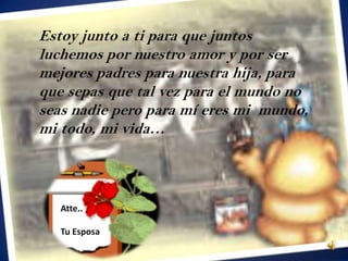 Estoy junto a ti para que juntos
luchemos por nuestro amor y por ser
mejores padres para nuestra hija, para
que sepas que tal vez para el mundo no
seas nadie pero para mí eres mi mundo,
mi todo, mi vida…



   Atte..

   Tu Esposa
 