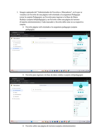 1. Imagen capturada del "Administrador de Favoritos o Marcadores", en la que se
visualice un Favorito de una página web orientada a la asignatura Pedagogía
(crear la carpeta Pedagogía), un Favorito para ingresar a la Base de Datos
Redalyc (carpeta Infopedagogía) y un Favorito sobre una página de turismo
(Carperta entretenimiento). Cada marcador o favorito debe estar en su respectiva
carpeta.
• Favorito página web orientada a la asignatura pedagogía (carpeta
pedagogía)
• Favorito para ingresar a la base de datos redalyc (carpeta infopedagogía)
• Favorito sobre una página de turismo (carpeta entretenimiento)
 