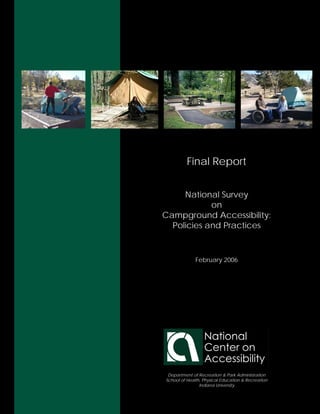 Final Report


     National Survey
            on
Campground Accessibility:
  Policies and Practices



              February 2006




 Department of Recreation & Park Administration
School of Health, Physical Education & Recreation
                Indiana University
 