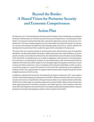 Beyond the Border:
       A Shared Vision for Perimeter Security
          and Economic Competiveness

                                       Action Plan
On February 4, 2011, the Prime Minister of Canada and the President of the United States issued Beyond
the Border: A Shared Vision for Perimeter Security and Economic Competitiveness. The Declaration estab-
lished a new long-term partnership built upon a perimeter approach to security and economic com-
petitiveness. This means working together, not just at the border, but “beyond the border” to enhance
our security and accelerate the legitimate flow of people, goods, and services. Leaders called for the
development of a joint Action Plan to realize this goal, which is embodied in this document.
This Action Plan sets out joint priorities for achieving that vision within the four areas of cooperation
identified in the Beyond the Border Declaration: addressing threats early; trade facilitation, economic
growth, and jobs; cross-border law enforcement; and critical infrastructure and cyber security. Nothing
in this Action Plan is intended to give rise to rights or obligations under domestic or international law;
this action plan is not intended to constitute an international treaty under international law. Work to
implement this Action Plan will be subject to normal budget, legal, and regulatory mechanisms in each
country and will be carried out in close consultation with interested stakeholders in both countries.
In particular, progress on many of the elements of this Action Plan will depend on the availability of
funding. In those cases, appropriations to support implementation will be sought through the normal
budgetary processes of each country.
In addition to calling for this Action Plan, the Declaration of Leaders on February 4, 2011, also created a
Canada–United States Regulatory Cooperation Council (RCC). Whereas this Action Plan aims to enhance
security and economic competitiveness through measures taken at our shared perimeter and border,
the RCC aims to better align our regulatory approaches to protect health, safety, and the environment
while supporting growth, investment, innovation, and market openness. Some initiatives under this
Action Plan will complement the work of the RCC, and indeed, could provide beneficial interim measures
pending more fundamental regulatory solutions which may flow from the RCC.




                                               ★    1    ★
 