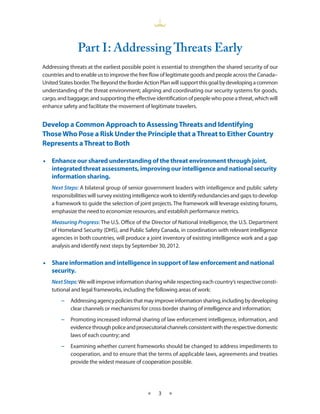 Part I ­ Addressing Threats Early
                     :
Addressing threats at the earliest possible point is essential to strengthen the shared security of our
countries and to enable us to improve the free flow of legitimate goods and people across the Canada–
United States border. The Beyond the Border Action Plan will support this goal by developing a common
understanding of the threat environment; aligning and coordinating our security systems for goods,
cargo, and baggage; and supporting the effective identification of people who pose a threat, which will
enhance safety and facilitate the movement of legitimate travelers.


Develop a Common Approach to Assessing Threats and Identifying
Those Who Pose a Risk Under the Principle that a Threat to Either Country
Represents a Threat to Both

•• Enhance our shared understanding of the threat environment through joint,
   integrated threat assessments, improving our intelligence and national security
   information sharing.
    Next Steps: A bilateral group of senior government leaders with intelligence and public safety
    responsibilities will survey existing intelligence work to identify redundancies and gaps to develop
    a framework to guide the selection of joint projects. The framework will leverage existing forums,
    emphasize the need to economize resources, and establish performance metrics.
    Measuring Progress: The U.S. Office of the Director of National Intelligence, the U.S. Department
    of Homeland Security (DHS), and Public Safety Canada, in coordination with relevant intelligence
    agencies in both countries, will produce a joint inventory of existing intelligence work and a gap
    analysis and identify next steps by September 30, 2012.


•• Share information and intelligence in support of law enforcement and national
   security.
    Next Steps: We will improve information sharing while respecting each country’s respective consti-
    tutional and legal frameworks, including the following areas of work:
        −− Addressing agency policies that may improve information sharing, including by developing
           clear channels or mechanisms for cross-border sharing of intelligence and information;
        −− Promoting increased informal sharing of law enforcement intelligence, information, and
           evidence through police and prosecutorial channels consistent with the respective domestic
           laws of each country; and
        −− Examining whether current frameworks should be changed to address impediments to
           cooperation, and to ensure that the terms of applicable laws, agreements and treaties
           provide the widest measure of cooperation possible.




                                              ★    3   ★
 