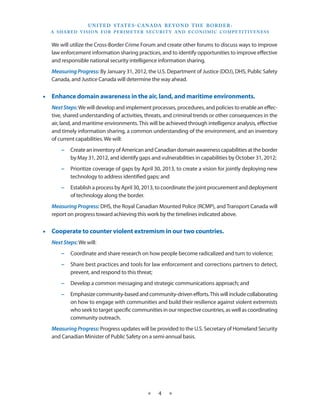 U N I T E D S TAT E S - C A NA DA B E YO N D T H E B O R D E R :
  A S H A R E D V I S I O N F O R P E R I M E T E R S E C U R I T Y A N D E CO N O M I C CO M P E T I T I V E N E S S


   We will utilize the Cross-Border Crime Forum and create other forums to discuss ways to improve
   law enforcement information sharing practices, and to identify opportunities to improve effective
   and responsible national security intelligence information sharing.
   Measuring Progress: By January 31, 2012, the U.S. Department of Justice (DOJ), DHS, Public Safety
   Canada, and Justice Canada will determine the way ahead.


•• Enhance domain awareness in the air, land, and maritime environments.
   Next Steps: We will develop and implement processes, procedures, and policies to enable an effec-
   tive, shared understanding of activities, threats, and criminal trends or other consequences in the
   air, land, and maritime environments. This will be achieved through intelligence analysis, effective
   and timely information sharing, a common understanding of the environment, and an inventory
   of current capabilities. We will:
       −− Create an inventory of American and Canadian domain awareness capabilities at the border
          by May 31, 2012, and identify gaps and vulnerabilities in capabilities by October 31, 2012;
       −− Prioritize coverage of gaps by April 30, 2013, to create a vision for jointly deploying new
          technology to address identified gaps; and
       −− Establish a process by April 30, 2013, to coordinate the joint procurement and deployment
          of technology along the border.
   Measuring Progress: DHS, the Royal Canadian Mounted Police (RCMP), and Transport Canada will
   report on progress toward achieving this work by the timelines indicated above.


•• Cooperate to counter violent extremism in our two countries.
   Next Steps: We will:
       −− Coordinate and share research on how people become radicalized and turn to violence;
       −− Share best practices and tools for law enforcement and corrections partners to detect,
          prevent, and respond to this threat;
       −− Develop a common messaging and strategic communications approach; and
       −− Emphasize community-based and community-driven efforts. This will include collaborating
          on how to engage with communities and build their resilience against violent extremists
          who seek to target specific communities in our respective countries, as well as coordinating
          community outreach.
   Measuring Progress: Progress updates will be provided to the U.S. Secretary of Homeland Security
   and Canadian Minister of Public Safety on a semi-annual basis.




                                                    ★     4     ★
 