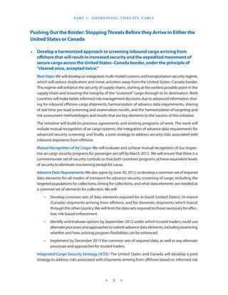Part I  ­ A ddressin g T hreats E arly
                                  :



Pushing Out the Border: Stopping Threats Before they Arrive in Either the
United States or Canada

•• Develop a harmonized approach to screening inbound cargo arriving from
   offshore that will result in increased security and the expedited movement of
   secure cargo across the United States–Canada border, under the principle of
   “cleared once, accepted twice.”
   Next Steps: We will develop an integrated, multi-modal customs and transportation security regime,
   which will reduce duplication and move activities away from the United States–Canada border.
   This regime will enhance the security of supply chains, starting at the earliest possible point in the
   supply chain and ensuring the integrity of the “screened” cargo through to its destination. Both
   countries will make better informed risk-management decisions due to advanced information shar-
   ing for inbound offshore cargo shipments, harmonization of advance data requirements, sharing
   of real time pre-load screening and examination results, and the harmonization of targeting and
   risk assessment methodologies and results that are key elements to the success of this initiative.
   The initiative will build on previous agreements and existing programs of work. The work will
   include mutual recognition of air cargo systems, the integration of advance data requirements for
   advanced security screening, and finally, a joint strategy to address security risks associated with
   inbound shipments from offshore.
   Mutual Recognition of Air Cargo: We will evaluate and achieve mutual recognition of our respec-
   tive air cargo security programs for passenger aircraft by March 2012. We will ensure that there is a
   commensurate set of security controls so that both countries’ programs achieve equivalent levels
   of security to eliminate rescreening except for cause.
   Advance Data Requirements: We also agree by June 30, 2012, to develop a common set of required
   data elements for all modes of transport for advance security screening of cargo, including the
   targeted populations for collections, timing for collections, and what data elements are needed as
   a common set of elements for collection. We will:
       −− Develop common sets of data elements required for in-bond (United States) /in-transit
          (Canada) shipments arriving from offshore, and for domestic shipments which transit
          through the other country. We will limit the data sets required to those necessary for effec-
          tive, risk-based enforcement.
       −− Identify and evaluate options by September 2012 under which trusted traders could use
          alternate processes and approaches to submit advance data elements, including examining
          whether and how, existing program flexibilities can be enhanced.
       −− Implement by December 2013 the common sets of required data, as well as any alternate
          processes and approaches for trusted traders.
   Integrated Cargo Security Strategy (ICSS): The United States and Canada will develop a joint
   strategy to address risks associated with shipments arriving from offshore based on informed risk




                                              ★    5   ★
 
