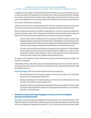 U N I T E D S TAT E S - C A NA DA B E YO N D T H E B O R D E R :
  A S H A R E D V I S I O N F O R P E R I M E T E R S E C U R I T Y A N D E CO N O M I C CO M P E T I T I V E N E S S


   management. This strategy is aimed at identifying and resolving security and contraband concerns
   as early as possible in the supply chain or at the perimeter, with the expectation that this will allow
   us to reduce the level of these activities at the United States–Canada border. Over time, we will
   work to cover additional areas of activity, outside of the traditional security and contraband arena.
   This initiative will proceed in two phases:
   In Phase I, by June 30, 2012, we will develop the ICSS. The ICSS will address security risks associated
   with inbound shipments from offshore and lead to expedited crossings at the land border.
   Phase II will begin with the launch of pilots in September 2012, which are intended to validate and
   shape the implementation of the strategy. We anticipate the implementation of the strategy will
   begin in 2014. Pilots will include targeted risk assessment for security and contraband.*
       −− Canada’s pilots will be: Canada Border Security Agency (CBSA)-Transport Canada Cargo
          Targeting Initiative involving pre-load information and targeting in the air mode; perimeter
          vetting and examination of inbound marine cargo at Prince Rupert destined for Chicago by
          rail and of marine cargo arriving at Montreal destined to the United States by truck.
       −− U.S. pilots will involve the harmonization of targeting and risk assessment methodologies
          and the targeting and risk assessment of cargo arriving from offshore at a major U.S. port
          destined for Canada; and the testing of a new in-bond module for processing in-transit/
          in-bond (Canada–United States–Canada) cargo traveling by truck.
   In support of this initiative, Canada will build new cargo examination facilities in Halifax and
   Vancouver, as required.
   * Depending on the results of the study on wood packaging material, being carried out under the
   Pre-clearance and Pre-inspection Action Item, inspections of such material at the perimeter could
   be included in the ICSS.
   Measuring Progress: DHS and Transport Canada will measure progress by:
       −− Mutual Recognition of Air Cargo: We expect to reduce the number of air cargo loads
          rescreened to zero beginning in March 2012.
       −− Advance Data Requirements: We will produce a common set of manifest data elements by
          June 2012 and implement it by December 2013.
       −− Integrated Cargo Security Strategy: We anticipate achieving a clear reduction in the number
          and volume of transshipments subjected to reinspection at the border on an annual basis,
          using 2011 as a baseline year.


•• Mutually recognize passenger baggage screening, as new technology is
   deployed and implemented.
   Next Steps: Canada will begin the deployment of Transportation Security Administration (TSA)
   Explosive Detection Systems (EDS) certified equipment at preclearance airports immediately and
   will seek to complete the deployment by March 31, 2015. Concurrently, the United States will lift



                                                    ★     6     ★
 