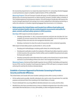 Part I  ­ A ddressin g T hreats E arly
                                  :



    the rescreening requirement on an airport-by-airport basis for U.S. connecting checked baggage
    as each preclearance airport completes implementation of TSA-certified EDS.
    Measuring Progress: TSA and Transport Canada will report on EDS deployment milestones and
    lifting of the rescreening requirement as determined by Transport Canada’s rollout schedule of
    TSA-certified equipment at preclearance airports. TSA and Transport Canada also will measure the
    success through reporting of cost savings to air carriers realized from eliminating rescreening, as
    well as the reduction in Canadian originating baggage that misconnects in U.S. locations.


•• Better protect the United States and Canada from offshore food safety and
   animal and plant health risks by conducting joint assessments and audits for
   plant, animal, and food safety systems in third countries.
    Next Steps: With respect to animals and plants, we will:
        −− Develop, by December 31, 2012, assessment processes and joint site visit plans for com-
           modities of common interest from third countries and address how to incorporate the
           findings of these site visits into risk management decisions; and
        −− Develop a mechanism to share the results of assessments when conducted separately.
    With respect to food safety systems, by December 31, 2012, we will:
        −− Develop joint methodologies, including audit criteria, for conducting audits;
        −− Develop joint audit plans to pilot the evaluation of foreign food safety inspection systems
           in third countries, the outcomes of which will be used to establish the protocol and a plan
           for future joint audits; and
        −− Develop a protocol for what information from audits can be shared, how it may be shared,
           and how to use the findings of these site visits in risk management decisions.
    Measuring Progress: Animal and Plant Health Inspection Service (APHIS), Food Safety and Inspection
    Service (FSIS), and the Canadian Food Inspection Agency (CFIA) will report on progress toward
    achieving this work by the timelines indicated above.


Establish a Common Approach to Perimeter Screening to Promote
Security and Border Efficiency
The United States and Canada will screen travelers seeking to enter either country in order to:
•• At the earliest point possible, identify individuals who seek to enter the perimeter for mala fide
   purposes and prevent them from traveling to the United States or Canada;
•• Prevent individuals from assuming different identities between one country and the other;
•• Identify those who have committed serious crimes or violated immigration law in the other country
   and enable informed decisions on visas, admissibility, or other immigration benefits; and




                                              ★    7   ★
 