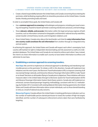 U N I T E D S TAT E S - C A NA DA B E YO N D T H E B O R D E R :
   A S H A R E D V I S I O N F O R P E R I M E T E R S E C U R I T Y A N D E CO N O M I C CO M P E T I T I V E N E S S


•• Create a shared responsibility between the United States and Canada concerning those entering the
   perimeter, while facilitating ongoing efforts to streamline procedures at the United States–Canada
   border, thereby promoting trade and travel.
In order to accomplish these goals, the United States and Canada will:
•• Use a common approach to screening methodologies and programs, including pre-travel screen-
   ing and targeting; “board/no-board” perimeter screening and decision processes, and technology;
•• Share relevant, reliable, and accurate information within the legal and privacy regimes of both
   countries, such as information contained on biographic and biometric national security watchlists,
   certain traveler criminal history records, and immigration violations; and
•• Share United States–Canada entry data at the land border such that the entry information from
   one country could constitute the exit information from another through an integrated entry
   and exit system.
In achieving this approach, the United States and Canada will respect each other’s sovereignty. Each
country will maintain its right to independent decisionmaking and risk assessment as well as its inde-
pendent databases. The United States and Canada do not intend to enforce each others’ laws; instead,
the intent is to share information to enable each country to have better information to enforce and
administer its own laws.


•• Establishing a common approach to screening travelers.
    Next Steps: We commit to implement an enhanced approach to identifying and interdicting inad-
    missible persons at the perimeter. To initiate a shift in this direction, Canada will implement two
    initiatives over the next 4 years: the Electronic Travel Authorization (eTA), to improve screening of all
    visa-exempt foreign nationals, and Interactive Advance Passenger Information (IAPI) to make “board
    or no-board” decisions on all travelers flying to Canada prior to departure. These initiatives will mirror
    measures taken in the United States through its Electronic System for Travel Authorization (ESTA)
    and Advance Passenger Information System Quick Query systems. Canada also will implement an
    enhanced, scenario-based passenger targeting methodology, consistent with the U.S. methodol-
    ogy, by October 2013. Consistent with existing bilateral information sharing agreements, the United
    States and Canada will share information about certain individuals, such as those denied boarding
    or entry as a result of national security concerns.
    Measuring Progress: Canada will join the United States in tracking performance indicators such as:
    the number of inadmissible persons denied permission to travel; the number of high-risk targets
    identified; and the number of subsequent enforcement actions taken that were facilitated by
    targeting.




                                                     ★     8     ★
 