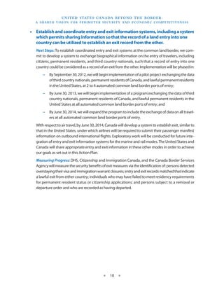 U N I T E D S TAT E S - C A NA DA B E YO N D T H E B O R D E R :
    A S H A R E D V I S I O N F O R P E R I M E T E R S E C U R I T Y A N D E CO N O M I C CO M P E T I T I V E N E S S


•• Establish and coordinate entry and exit information systems, including a system
   which permits sharing information so that the record of a land entry into one
   country can be utilized to establish an exit record from the other.
    Next Steps: To establish coordinated entry and exit systems at the common land border, we com-
    mit to develop a system to exchange biographical information on the entry of travelers, including
    citizens, permanent residents, and third country nationals, such that a record of entry into one
    country could be considered as a record of an exit from the other. Implementation will be phased in:
         −− By September 30, 2012, we will begin implementation of a pilot project exchanging the data
            of third country nationals, permanent residents of Canada, and lawful permanent residents
            in the United States, at 2 to 4 automated common land border ports of entry;
         −− By June 30, 2013, we will begin implementation of a program exchanging the data of third
            country nationals, permanent residents of Canada, and lawful permanent residents in the
            United States at all automated common land border ports of entry; and
         −− By June 30, 2014, we will expand the program to include the exchange of data on all travel-
            ers at all automated common land border ports of entry.
    With respect to air travel, by June 30, 2014, Canada will develop a system to establish exit, similar to
    that in the United States, under which airlines will be required to submit their passenger manifest
    information on outbound international flights. Exploratory work will be conducted for future inte-
    gration of entry and exit information systems for the marine and rail modes. The United States and
    Canada will share appropriate entry and exit information in these other modes in order to achieve
    our goals as set out in this Action Plan.
    Measuring Progress: DHS, Citizenship and Immigration Canada, and the Canada Border Services
    Agency will measure the security benefits of exit measures via the identification of: persons detected
    overstaying their visa and immigration warrant closures; entry and exit records matched that indicate
    a lawful exit from either country; individuals who may have failed to meet residency requirements
    for permanent resident status or citizenship applications; and persons subject to a removal or
    departure order and who are recorded as having departed.


 




                                                      ★     10 ★
 