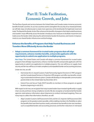 Part II : Trade Facilitation,
                    Economic Growth, and Jobs
The free flow of goods and services between the United States and Canada creates immense economic
benefits for both countries. As our two countries work to strengthen the security of our shared perimeter,
we will take steps simultaneously to create more openness at the land border for legitimate travel and
trade. The Beyond the Border Action Plan enhances the benefits of programs that help trusted businesses
and travelers move efficiently across the border; introduces new measures to facilitate movement and
trade across the border while reducing the administrative burden for business; and invests in improve-
ments to our shared border infrastructure and technology.


Enhance the Benefits of Programs that Help Trusted Businesses and
Travelers Move Efficiently Across the Border

•• Adopt a common framework for trusted trader programs that will align
   requirements, enhance member benefits, and provide applicants with the
   opportunity to submit one application to multiple programs.
    Next Steps: The United States and Canada will adopt a common framework for trusted trader
    programs that will align requirements, enhance member benefits and provide applicants with the
    opportunity to submit one application to multiple programs. Tier one will focus on supply chain
    security and tier two will focus on trade compliance and expedited border and accounting processes.
    Under tier one, we will:
        −− Harmonize the U.S.-based Customs-Trade Partnership Against Terrorism (C-TPAT) program
           and the Canada-based Partners in Protection (PIP) program and offer new benefits, includ-
           ing an automated enrolment system. Canada will develop an interoperable communication
           portal similar to the United States’ by December 2013.
        −− Extend Free and Secure Trade (FAST) benefits to members in these programs at agreed
           locations beginning in mid-2012.
    With respect to tier two, we recognize that many trusted traders have invested significantly in supply
    chain security and have strong compliance records. We also recognize as fundamental that border
    agencies need advance information about shipments to conduct risk-based targeting. There are
    many ways to collect that information; therefore, we will:
        −− Align Canada’s Customs Self Assessment (CSA) and the U.S. Importer Self Assessment (ISA)
           programs to the greatest extent possible, while enabling members the flexibility to select
           the benefits that meet their business needs, and extend new benefits to tier-two members,
           such as expedited border and accounting processes and further reductions in risk-based




                                               ★   11 ★
 