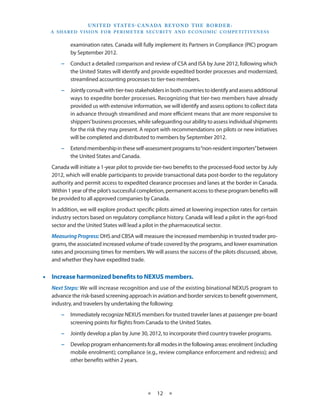 U N I T E D S TAT E S - C A NA DA B E YO N D T H E B O R D E R :
  A S H A R E D V I S I O N F O R P E R I M E T E R S E C U R I T Y A N D E CO N O M I C CO M P E T I T I V E N E S S


            examination rates. Canada will fully implement its Partners in Compliance (PIC) program
            by September 2012.
       −− Conduct a detailed comparison and review of CSA and ISA by June 2012, following which
          the United States will identify and provide expedited border processes and modernized,
          streamlined accounting processes to tier-two members.
       −− Jointly consult with tier-two stakeholders in both countries to identify and assess additional
          ways to expedite border processes. Recognizing that tier-two members have already
          provided us with extensive information, we will identify and assess options to collect data
          in advance through streamlined and more efficient means that are more responsive to
          shippers’ business processes, while safeguarding our ability to assess individual shipments
          for the risk they may present. A report with recommendations on pilots or new initiatives
          will be completed and distributed to members by September 2012.
       −− Extend membership in these self-assessment programs to “non-resident importers” between
          the United States and Canada.
   Canada will initiate a 1-year pilot to provide tier-two benefits to the processed-food sector by July
   2012, which will enable participants to provide transactional data post-border to the regulatory
   authority and permit access to expedited clearance processes and lanes at the border in Canada.
   Within 1 year of the pilot’s successful completion, permanent access to these program benefits will
   be provided to all approved companies by Canada.
   In addition, we will explore product specific pilots aimed at lowering inspection rates for certain
   industry sectors based on regulatory compliance history. Canada will lead a pilot in the agri-food
   sector and the United States will lead a pilot in the pharmaceutical sector.
   Measuring Progress: DHS and CBSA will measure the increased membership in trusted trader pro-
   grams, the associated increased volume of trade covered by the programs, and lower examination
   rates and processing times for members. We will assess the success of the pilots discussed, above,
   and whether they have expedited trade.


•• Increase harmonized benefits to NEXUS members.
   Next Steps: We will increase recognition and use of the existing binational NEXUS program to
   advance the risk-based screening approach in aviation and border services to benefit government,
   industry, and travelers by undertaking the following:
       −− Immediately recognize NEXUS members for trusted traveler lanes at passenger pre-board
          screening points for flights from Canada to the United States.
       −− Jointly develop a plan by June 30, 2012, to incorporate third country traveler programs.
       −− Develop program enhancements for all modes in the following areas: enrolment (including
          mobile enrolment); compliance (e.g., review compliance enforcement and redress); and
          other benefits within 2 years.




                                                    ★     12 ★
 
