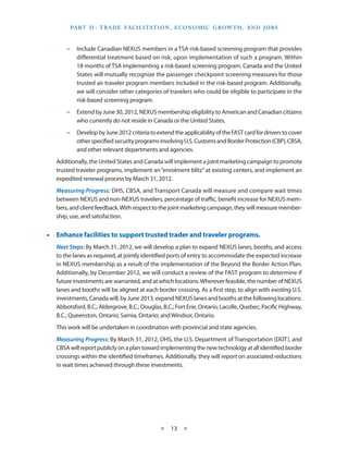 Part I I   T rade Facilitation , E conomic Grow th , and J obs
                 :



       −− Include Canadian NEXUS members in a TSA risk-based screening program that provides
          differential treatment based on risk, upon implementation of such a program. Within
          18 months of TSA implementing a risk-based screening program, Canada and the United
          States will mutually recognize the passenger checkpoint screening measures for those
          trusted air traveler program members included in the risk-based program. Additionally,
          we will consider other categories of travelers who could be eligible to participate in the
          risk-based screening program.
       −− Extend by June 30, 2012, NEXUS membership eligibility to American and Canadian citizens
          who currently do not reside in Canada or the United States.
       −− Develop by June 2012 criteria to extend the applicability of the FAST card for drivers to cover
          other specified security programs involving U.S. Customs and Border Protection (CBP), CBSA,
          and other relevant departments and agencies.
   Additionally, the United States and Canada will implement a joint marketing campaign to promote
   trusted traveler programs, implement an “enrolment blitz” at existing centers, and implement an
   expedited renewal process by March 31, 2012.
   Measuring Progress: DHS, CBSA, and Transport Canada will measure and compare wait times
   between NEXUS and non-NEXUS travelers, percentage of traffic, benefit increase for NEXUS mem-
   bers, and client feedback. With respect to the joint marketing campaign, they will measure member-
   ship, use, and satisfaction.


•• Enhance facilities to support trusted trader and traveler programs.
   Next Steps: By March 31, 2012, we will develop a plan to expand NEXUS lanes, booths, and access
   to the lanes as required, at jointly identified ports of entry to accommodate the expected increase
   in NEXUS membership as a result of the implementation of the Beyond the Border Action Plan.
   Additionally, by December 2012, we will conduct a review of the FAST program to determine if
   future investments are warranted, and at which locations. Wherever feasible, the number of NEXUS
   lanes and booths will be aligned at each border crossing. As a first step, to align with existing U.S.
   investments, Canada will, by June 2013, expand NEXUS lanes and booths at the following locations:
   Abbotsford, B.C.; Aldergrove, B.C.; Douglas, B.C.; Fort Erie, Ontario; Lacolle, Quebec; Pacific Highway,
   B.C.; Queenston, Ontario; Sarnia, Ontario; and Windsor, Ontario.
   This work will be undertaken in coordination with provincial and state agencies.
   Measuring Progress: By March 31, 2012, DHS, the U.S. Department of Transportation (DOT), and
   CBSA will report publicly on a plan toward implementing the new technology at all identified border
   crossings within the identified timeframes. Additionally, they will report on associated reductions
   in wait times achieved through these investments.




                                              ★    13 ★
 