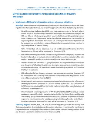 U N I T E D S TAT E S - C A NA DA B E YO N D T H E B O R D E R :
  A S H A R E D V I S I O N F O R P E R I M E T E R S E C U R I T Y A N D E CO N O M I C CO M P E T I T I V E N E S S


Develop Additional Initiatives for Expediting Legitimate Travelers
and Cargo

•• Implement additional pre-inspection and pre-clearance initiatives.
   Next Steps: We will develop a comprehensive approach to pre-clearance and pre-inspection cover-
   ing all modes of cross-border trade and travel. This approach will include the following elements:
       −− We will negotiate, by December 2012, a pre-clearance agreement in the land, rail and
          marine modes to provide the legal framework and reciprocal authorities necessary for the
          CBP and CBSA to effectively carry out their security, facilitation, and inspection processes
          in the other country. Concurrently, and as part of those negotiations, the authorities of
          inspecting officers described in the Canada–U.S. Air Transport Preclearance Agreement will
          be reviewed and amended, on a reciprocal basis, to be comparable to those exercised at
          airports by officers of the host country.
       −− CBSA will conduct full pre-clearance of goods and travelers at Massena, New York.
          Negotiations to this end will be completed by December 2012.
       −− CBP will implement by September 2012 a truck cargo facilitation pilot project in at least one
          location in Canada to be mutually determined. Based on a positive evaluation of the pilot
          or pilots, we would consider an expansion to additional sites in both countries.
       −− The CFIA and the FSIS will initiate a 1-year pilot by June 2012 to provide for advance review
          and clearance of official certification and alternative approaches to import inspection
          activities for fresh meat. The pilot results will be evaluated by September 2013 to inform
          the future of such work.
       −− CBP will conduct full pre-clearance of travelers and accompanying goods at Vancouver, B.C.
          for passenger rail and cruise ship traffic destined to the United States. Negotiations to this
          end will be completed by the end of 2012.
       −− We will identify and develop solutions to operational impediments to the effectiveness
          of CBP’s pre-clearance operations at Canadian airports by June 2012 (e.g., placement of
          CATSA screening activities, CBP service levels). Implementation of the agreed solutions will
          commence in December 2012.
       −− We will establish a working group led by APHIS/CBP and CFIA/CBSA to conduct a wood
          packaging material feasibility study jointly funded by the United States and Canada.
          The working group will identify and address any policy, program or operational changes
          required to move inspections for wood packaging material away from the United States–
          Canada border to the perimeter. This study will be completed by December 2012.
   Measuring Progress: The DHS, FSIS, CFIA, and CBSA will make publicly available the findings from
   their respective pilots described above and report on reductions in wait times for travelers and
   cargo and increases in throughput for commercial traffic. We will complete the negotiations on the
   pre-clearance agreements described above by December 2012.



                                                    ★     14 ★
 