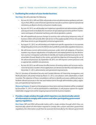 Part I I   T rade Facilitation , E conomic Grow th , and J obs
                 :



•• Facilitating the conduct of cross-border business.
   Next Steps: We will undertake the following:
       −− By June 30, 2012, CBP and CBSA will provide enhanced administrative guidance and train-
          ing to their officers and enhanced operational manuals to achieve optimal operational
          consistency at all ports of entry on business traveler issues.
       −− By June 30, 2012, we will develop and implement operational and administrative policies
          and requirements to facilitate the movement of specialized personnel to perform mainte-
          nance and repairs of industrial machinery and critical operations systems.
       −− We will expeditiously pursue changes to existing rules authorizing temporary entry of
          business visitors who provide after-sale service so they apply equally to those who provide
          after-lease service as per designated contractual agreements.
       −− By August 31, 2012, we will develop and implement specific approaches to incorporate
          designating documents onto the NEXUS client profile for predictable expedited clearances.
       −− We will review current administrative processes under which all categories of business
          travelers may request adjudication of employment and related petitions by the destina-
          tion country’s immigration authorities to identify and resolve potential issues prior to the
          actual date of travel. Based on this review, and with the objective of increasing the use of
          the advanced processes, by September 30, 2012, we will improve current processes and,
          as appropriate, establish new processes.
       −− By June 30, 2012, we will review the effectiveness of existing redress and recourse mecha-
          nisms for business travelers whose applications are denied and identify and implement, by
          December 31, 2012, administrative and operational improvements.
   The U.S. Secretary of Homeland Security and Canada’s Minister of Citizenship, Immigration, and
   Multiculturalism will jointly initiate by March 31, 2012, consultations with stakeholders in both
   countries. The objective of these consultations will be to identify and assess additional ways to
   facilitate relevant processes in the near and medium terms through administrative, policy, regula-
   tory, and operational improvements.
   Measuring Progress: A report on the progress on these items and new initiatives will be completed
   by December 31, 2012. It will be distributed to stakeholders. It will propose options for regular
   stakeholder engagement and for ongoing improvements for business travelers.


•• Provide a single window through which importers can electronically submit
   all information to comply with customs and other participating government
   agency regulations.
   Next Steps: CBP and CBSA will provide traders with a single window through which they can
   electronically submit all information required to comply with customs and other government
   regulations; this information would then be assessed electronically by the relevant government




                                            ★     15 ★
 