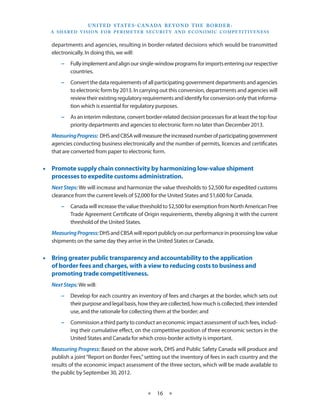 U N I T E D S TAT E S - C A NA DA B E YO N D T H E B O R D E R :
   A S H A R E D V I S I O N F O R P E R I M E T E R S E C U R I T Y A N D E CO N O M I C CO M P E T I T I V E N E S S


   departments and agencies, resulting in border-related decisions which would be transmitted
   electronically. In doing this, we will:
        −− Fully implement and align our single-window programs for imports entering our respective
           countries.
        −− Convert the data requirements of all participating government departments and agencies
           to electronic form by 2013. In carrying out this conversion, departments and agencies will
           review their existing regulatory requirements and identify for conversion only that informa-
           tion which is essential for regulatory purposes.
        −− As an interim milestone, convert border-related decision processes for at least the top four
           priority departments and agencies to electronic form no later than December 2013.
   Measuring Progress: DHS and CBSA will measure the increased number of participating government
   agencies conducting business electronically and the number of permits, licences and certificates
   that are converted from paper to electronic form.


•• Promote supply chain connectivity by harmonizing low-value shipment
   processes to expedite customs administration.
   Next Steps: We will increase and harmonize the value thresholds to $2,500 for expedited customs
   clearance from the current levels of $2,000 for the United States and $1,600 for Canada.
        −− Canada will increase the value threshold to $2,500 for exemption from North American Free
           Trade Agreement Certificate of Origin requirements, thereby aligning it with the current
           threshold of the United States.
   Measuring Progress: DHS and CBSA will report publicly on our performance in processing low value
   shipments on the same day they arrive in the United States or Canada.


•• Bring greater public transparency and accountability to the application
   of border fees and charges, with a view to reducing costs to business and
   promoting trade competitiveness.
   Next Steps: We will:
        −− Develop for each country an inventory of fees and charges at the border, which sets out
           their purpose and legal basis, how they are collected, how much is collected, their intended
           use, and the rationale for collecting them at the border; and
        −− Commission a third party to conduct an economic impact assessment of such fees, includ-
           ing their cumulative effect, on the competitive position of three economic sectors in the
           United States and Canada for which cross-border activity is important.
   Measuring Progress: Based on the above work, DHS and Public Safety Canada will produce and
   publish a joint “Report on Border Fees,” setting out the inventory of fees in each country and the
   results of the economic impact assessment of the three sectors, which will be made available to
   the public by September 30, 2012.


                                                     ★     16 ★
 
