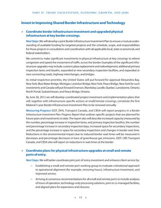Part I I   T rade Facilitation , E conomic Grow th , and J obs
                 :



Invest in Improving Shared Border Infrastructure and Technology

•• Coordinate border infrastructure investment and upgraded physical
   infrastructure at key border crossings.
   Next Steps: We will develop a joint Border Infrastructure Investment Plan to ensure a mutual under-
   standing of available funding for targeted projects and the schedule, scope, and responsibilities
   for those projects in consultation and coordination with all applicable local, state or provincial, and
   federal stakeholders.
   We commit to make significant investments in physical infrastructure at key crossings to relieve
   congestion and speed the movement of traffic across the border. Examples of the significant infra-
   structure upgrades may include: customs plaza replacement and redevelopment, additional primary
   inspection lanes and booths, expanded or new secondary inspection facilities, and expanded or
   new connecting roads, highway interchanges, and bridges.
   As initial respective priorities, the United States will put forward for approval Alexandria Bay,
   New York; Blue Water Bridge, Michigan; Lewiston Bridge, New York; Peace Bridge, New York for such
   investments and Canada will put forward Emerson, Manitoba; Lacolle, Quebec; Lansdowne, Ontario;
   North Portal, Saskatchewan; and Peace Bridge, Ontario.
   By June 30, 2012 we will develop coordinated project investment and implementation plans that
   will, together with infrastructure-specific actions at small/remote crossings, constitute the first
   bilateral 5-year Border Infrastructure Investment Plan to be renewed annually.
   Measuring Progress: DOT, DHS, Transport Canada, and CBSA will report progress in a Border
   Infrastructure Investment Plan-Progress Report that outlines specific projects that are planned for
   future years and investments to date. The report also will describe increased capacity (measured by
   the number, percentage increase in inspection lanes, and primary inspection booths), the number
   and percentage increase in secondary inspection bays, increased space for secondary inspections,
   and the percentage increase in space for secondary inspections and changes in border wait time.
   Reductions in the environmental impact due to reduced border wait times will be measured in
   decreases and percentage decreases in tons of greenhouse gas emissions. DOT, CBP, Transport
   Canada, and CBSA also will report on reductions in wait times at the border.


•• Coordinate plans for physical infrastructure upgrades at small and remote
   ports of entry.
   Next Steps: We will better coordinate joint port of entry investment and enhance client service by:
       −− Establishing a small and remote port working group to evaluate a binational approach
          to operational alignment (for example, mirroring hours), infrastructure investment, and
          improved service;
       −− Arriving at consensus recommendations for all small and remote ports to include analyses
          of hours of operation, technology-only processing solutions, joint or co-managed facilities,
          and aligned plans for expansions and closures;


                                              ★   17 ★
 