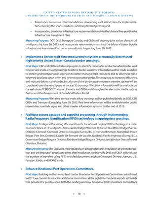 U N I T E D S TAT E S - C A NA DA B E YO N D T H E B O R D E R :
  A S H A R E D V I S I O N F O R P E R I M E T E R S E C U R I T Y A N D E CO N O M I C CO M P E T I T I V E N E S S


       −− Based upon consensus recommendations, developing joint action plans for implementa-
          tion, covering the short-, medium-, and long-term objectives; and
       −− Incorporating binational infrastructure recommendations into the bilateral five-year Border
          Infrastructure Investment Plan.
   Measuring Progress: DOT, DHS, Transport Canada, and CBSA will develop joint action plans for all
   small ports by June 30, 2012 and incorporate recommendations into the bilateral 5-year Border
   Infrastructure Investment Plan on an annual basis, beginning June 30, 2012.


•• Implement a border wait-time measurement system at mutually determined
   high priority United States–Canada border crossings.
   Next Steps: CBP and CBSA will develop a plan to identify reasonable and achievable border wait
   time service levels at major crossings. Real time border wait time information will be made available
   to border and transportation agencies to better manage their resources and to drivers to make
   informed decisions about when and where to cross the border. This may lead to increased efficiency
   and reduced delays at the border. Installation of the border wait time measurement system will be
   completed over the next 3 years at the top 20 crossings. Wait time information will be available on
   the websites of CBP, DOT, Transport Canada, and CBSA and through other electronic media such as
   Twitter and the Government of Canada’s Wireless Portal.
   Measuring Progress: Wait time service levels at key crossings will be published jointly by DOT, CBP,
   CBSA, and Transport Canada by June 30, 2012. Real time information will be available to the public
   on websites, roadside signs, and other traveler information systems by the end of 2013.


•• Facilitate secure passage and expedite processing through implementing
   Radio Frequency Identification (RFID) technology at appropriate crossings.
   Next Steps: To align with existing U.S. investments, Canada will deploy RFID technology in a mini-
   mum of 2 lanes at 11 land ports: Ambassador Bridge (Windsor, Ontario); Blue Water Bridge (Sarnia,
   Ontario); Cornwall (Cornwall, Ontario); Douglas (Surrey, B.C.); Emerson (Emerson, Manitoba); Peace
   Bridge (Fort Erie, Ontario); Lacolle (St-Bernard-de-Lacolle, Quebec); Pacific Highway (Surrey, B.C.);
   Queenston Bridge (Niagara, Ontario); Rainbow Bridge (Niagara, Ontario); and Windsor-Detroit Tunnel
   (Windsor, Ontario).
   Measuring Progress: The CBSA will report publicly on progress towards installation at selected cross-
   ings and the impact on processing times after installation. Additionally, DHS and CBSA will evaluate
   the number of travelers using RFID-enabled documents such as Enhanced Drivers Licences, U.S.
   Passport Cards, and NEXUS cards.


•• Enhance Binational Port Operations Committees.
   Next Steps: Building on the twenty land border Binational Port Operations Committees established
   in 2011, we commit to establish additional committees at the eight international airports in Canada
   that provide U.S. preclearance. Both the existing and new Binational Port Operations Committees



                                                    ★     18 ★
 