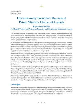 The White House
February 4, 2011


          Declaration by President Obama and
           Prime Minister Harper of Canada
                         Beyond the Border:
A Shared Vision for Perimeter Security and Economic Competitiveness

The United States and Canada are staunch allies, vital economic partners, and steadfast friends. We
share common values, deep links among our citizens, and deeply rooted ties. The extensive mobility of
people, goods, capital, and information between our two countries has helped ensure that our societies
remain open, democratic, and prosperous.
To preserve and extend the benefits our close relationship has helped bring to Americans and Canadians
alike, we intend to pursue a perimeter approach to security, working together within, at, and away from
the borders of our two countries to enhance our security and accelerate the legitimate flow of people,
goods, and services between our two countries. We intend to do so in partnership, and in ways that
support economic competitiveness, job creation, and prosperity.
We have advanced our prosperity through the U.S.–Canada Free Trade Agreement and the North American
Free Trade Agreement. Over $250 billion of direct investment by each country in the other, and bilateral
trade of more than half-a-trillion dollars a year in goods and services create and sustain millions of jobs
in both our countries. At the U.S.–Canada border, nearly one million dollars in goods and services cross
every minute, as well as 300,000 people every day, who cross for business, pleasure, or to maintain
family ties.
The United States and Canada share a long history of cooperation in defending our values and freedoms.
We stand together to confront threats to our collective security as partners in the North Atlantic Treaty
Organization. We work shoulder-to-shoulder in the defense of both our nations through the North
American Aerospace Defense Command (NORAD).
We share responsibility for the safety, security, and resilience of the United States and of Canada in an
increasingly integrated and globalized world. We intend to address security threats at the earliest point
possible in a manner that respects privacy, civil liberties, and human rights.


I. Principles
We intend to work together in cooperation and partnership to develop, implement, manage, and moni-
tor security initiatives, standards, and practices to fulfill our vision. We recognize that our efforts should
accelerate job creation and economic growth through trade facilitation at our borders and contribute
directly to the economic security and well-being of both the United States and Canada.




                                                 ★    i   ★
 