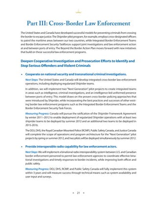 Part III: Cross-Border Law Enforcement
The United States and Canada have developed successful models for preventing criminals from crossing
the border to escape justice. The Shiprider pilot program, for example, employs cross-designated officers
to patrol the maritime areas between our two countries, while Integrated Border Enforcement Teams
and Border Enforcement Security Taskforces support joint investigations and law enforcement action
at and between ports of entry. The Beyond the Border Action Plan moves forward with new initiatives
that build on these successful law enforcement programs.


Deepen Cooperative Investigation and Prosecution Efforts to Identify and
Stop Serious Offenders and Violent Criminals

•• Cooperate on national security and transnational criminal investigations.
    Next Steps: The United States and Canada will develop integrated cross-border law enforcement
    operations, including deploying regularized Shiprider teams.
    In addition, we will implement two “Next Generation” pilot projects to create integrated teams
    in areas such as intelligence, criminal investigations, and an intelligence-led uniformed presence
    between ports of entry. This model draws on the proven cross-border policing approaches that
    were introduced by Shiprider, while incorporating the best practices and successes of other exist-
    ing border law enforcement programs such as the Integrated Border Enforcement Teams and the
    Border Enforcement Security Task Forces.
    Measuring Progress: Canada will pursue the ratification of the Shiprider Framework Agreement
    by winter 2011–2012 to enable deployment of regularized Shiprider operations with at least two
    shiprider teams to be deployed by summer 2012 and an additional two teams to be deployed in
    2015-2016.
    The DOJ, DHS, the Royal Canadian Mounted Police (RCMP), Public Safety Canada, and Justice Canada
    will complete the scope of operations and program architecture for the “Next Generation” pilot
    projects by spring or summer 2012, and two pilots will be deployed simultaneously by summer 2012.


•• Provide interoperable radio capability for law enforcement actors.
    Next Steps: We will implement a binational radio interoperability system between U.S. and Canadian
    border enforcement personnel to permit law enforcement agencies to coordinate effective bina-
    tional investigations and timely responses to border incidents, while improving both officer and
    public safety.
    Measuring Progress: DOJ, DHS, RCMP, and Public Safety Canada will fully implement this system
    within 3 years and will measure success through technical means such as system availability and
    user input and surveys.




                                              ★    21 ★
 