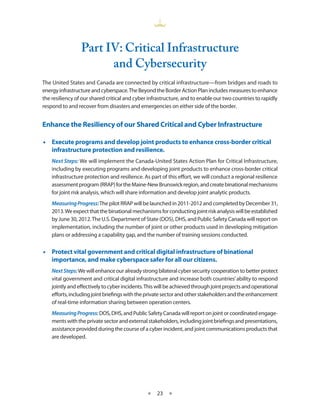 Part IV: Critical Infrastructure
                       and Cybersecurity
The United States and Canada are connected by critical infrastructure—from bridges and roads to
energy infrastructure and cyberspace. The Beyond the Border Action Plan includes measures to enhance
the resiliency of our shared critical and cyber infrastructure, and to enable our two countries to rapidly
respond to and recover from disasters and emergencies on either side of the border.


Enhance the Resiliency of our Shared Critical and Cyber Infrastructure

•• Execute programs and develop joint products to enhance cross-border critical
   infrastructure protection and resilience.
    Next Steps: We will implement the Canada-United States Action Plan for Critical Infrastructure,
    including by executing programs and developing joint products to enhance cross-border critical
    infrastructure protection and resilience. As part of this effort, we will conduct a regional resilience
    assessment program (RRAP) for the Maine-New Brunswick region, and create binational mechanisms
    for joint risk analysis, which will share information and develop joint analytic products.
    Measuring Progress: The pilot RRAP will be launched in 2011-2012 and completed by December 31,
    2013. We expect that the binational mechanisms for conducting joint risk analysis will be established
    by June 30, 2012. The U.S. Department of State (DOS), DHS, and Public Safety Canada will report on
    implementation, including the number of joint or other products used in developing mitigation
    plans or addressing a capability gap, and the number of training sessions conducted.


•• Protect vital government and critical digital infrastructure of binational
   importance, and make cyberspace safer for all our citizens.
    Next Steps: We will enhance our already strong bilateral cyber security cooperation to better protect
    vital government and critical digital infrastructure and increase both countries’ ability to respond
    jointly and effectively to cyber incidents. This will be achieved through joint projects and operational
    efforts, including joint briefings with the private sector and other stakeholders and the enhancement
    of real-time information sharing between operation centers.
    Measuring Progress: DOS, DHS, and Public Safety Canada will report on joint or coordinated engage-
    ments with the private sector and external stakeholders, including joint briefings and presentations,
    assistance provided during the course of a cyber incident, and joint communications products that
    are developed.




                                               ★    23 ★
 