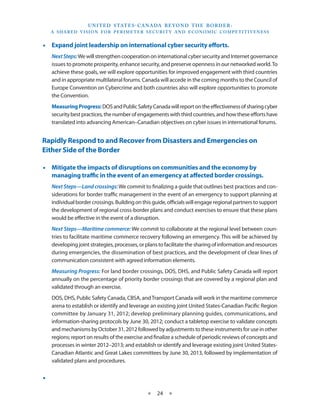 U N I T E D S TAT E S - C A NA DA B E YO N D T H E B O R D E R :
     A S H A R E D V I S I O N F O R P E R I M E T E R S E C U R I T Y A N D E CO N O M I C CO M P E T I T I V E N E S S


•• Expand joint leadership on international cyber security efforts.
     Next Steps: We will strengthen cooperation on international cyber security and Internet governance
     issues to promote prosperity, enhance security, and preserve openness in our networked world. To
     achieve these goals, we will explore opportunities for improved engagement with third countries
     and in appropriate multilateral forums. Canada will accede in the coming months to the Council of
     Europe Convention on Cybercrime and both countries also will explore opportunities to promote
     the Convention.
     Measuring Progress: DOS and Public Safety Canada will report on the effectiveness of sharing cyber
     security best practices, the number of engagements with third countries, and how these efforts have
     translated into advancing American–Canadian objectives on cyber issues in international forums.


Rapidly Respond to and Recover from Disasters and Emergencies on
Either Side of the Border

•• Mitigate the impacts of disruptions on communities and the economy by
   managing traffic in the event of an emergency at affected border crossings.
     Next Steps—Land crossings: We commit to finalizing a guide that outlines best practices and con-
     siderations for border traffic management in the event of an emergency to support planning at
     individual border crossings. Building on this guide, officials will engage regional partners to support
     the development of regional cross-border plans and conduct exercises to ensure that these plans
     would be effective in the event of a disruption.
     Next Steps—Maritime commerce: We commit to collaborate at the regional level between coun-
     tries to facilitate maritime commerce recovery following an emergency. This will be achieved by
     developing joint strategies, processes, or plans to facilitate the sharing of information and resources
     during emergencies, the dissemination of best practices, and the development of clear lines of
     communication consistent with agreed information elements.
     Measuring Progress: For land border crossings, DOS, DHS, and Public Safety Canada will report
     annually on the percentage of priority border crossings that are covered by a regional plan and
     validated through an exercise.
     DOS, DHS, Public Safety Canada, CBSA, and Transport Canada will work in the maritime commerce
     arena to establish or identify and leverage an existing joint United States-Canadian Pacific Region
     committee by January 31, 2012; develop preliminary planning guides, communications, and
     information-sharing protocols by June 30, 2012; conduct a tabletop exercise to validate concepts
     and mechanisms by October 31, 2012 followed by adjustments to these instruments for use in other
     regions; report on results of the exercise and finalize a schedule of periodic reviews of concepts and
     processes in winter 2012–2013; and establish or identify and leverage existing joint United States-
     Canadian Atlantic and Great Lakes committees by June 30, 2013, followed by implementation of
     validated plans and procedures.


••

                                                       ★     24 ★
 