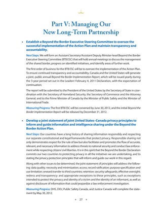 Part V­ Managing Our
                          :
                  New Long-Term Partnership
•• Establish a Beyond the Border Executive Steering Committee to oversee the
   successful implementation of the Action Plan and maintain transparency and
   accountability.
   Next Steps: We will form an Assistant Secretary/Assistant Deputy Minister-level Beyond the Border
   Executive Steering Committee (BTB ESC) that will hold annual meetings to discuss the management
   of the shared border, progress on identified initiatives, and identify areas of further work.
   The first order of business for the BTB ESC will be to oversee the implementation of the Action Plan.
   To ensure continued transparency and accountability, Canada and the United States will generate
   a joint, public annual Beyond the Border Implementation Report, which will be issued yearly during
   the 3-year period set out in the Leaders’ February 4, 2011 Declaration, with the expectation of
   continuation.
   The report will be submitted to the President of the United States by the Secretary of State in coor-
   dination with the Secretary of Homeland Security, the Secretary of Commerce and the Attorney
   General; and to the Prime Minister of Canada by the Minister of Public Safety and the Minister of
   International Trade.
   Measuring Progress: The first BTB ESC will be convened by June 30, 2012, and the initial Beyond the
   Border Implementation Report will be released by December 31, 2012.


•• Develop a joint statement of joint United States–Canada privacy principles to
   inform and guide information and intelligence sharing under the Beyond the
   Border Action Plan.
   Next Steps: Our countries have a long history of sharing information responsibly and respecting
   our separate constitutional and legal frameworks that protect privacy. Responsible sharing not
   only demonstrates respect for the rule of law but also facilitates and promotes the flow of accurate,
   relevant, and necessary information to address threats to national security and conduct law enforce-
   ment while respecting citizens’ civil liberties. It is in this spirit that the Beyond the Border Declaration
   commits our two countries to protecting privacy in all the initiatives we are undertaking, and to
   stating the privacy protection principles that will inform and guide our work in this regard.
   Along with other issues to be determined, the joint statement of principles will address the follow-
   ing: data quality; necessity and minimization; access; record ratification; purpose specification and
   use limitation; onward transfer to third countries; retention; security safeguards; effective oversight;
   redress and transparency; and appropriate exceptions to these principles, such as exceptions
   intended to protect the privacy and identity of a victim and the identity of an informant, as well as
   against disclosure of information that could jeopardize a law enforcement investigation.
   Measuring Progress: DHS, DOJ, Public Safety Canada, and Justice Canada will complete the state-
   ment by May 30, 2012.

                                                ★    27 ★
 