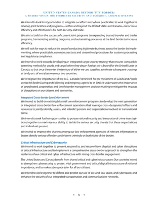 U N I T E D S TAT E S - C A NA DA B E YO N D T H E B O R D E R :
   A S H A R E D V I S I O N F O R P E R I M E T E R S E C U R I T Y A N D E CO N O M I C CO M P E T I T I V E N E S S


We intend to look for opportunities to integrate our efforts and where practicable, to work together to
develop joint facilities and programs—within and beyond the United States and Canada—to increase
efficiency and effectiveness for both security and trade.
We aim to build on the success of current joint programs by expanding trusted traveler and trader
programs, harmonizing existing programs, and automating processes at the land border to increase
efficiency.
We will look for ways to reduce the cost of conducting legitimate business across the border by imple-
menting, where practicable, common practices and streamlined procedures for customs processing
and regulatory compliance.
We intend to work towards developing an integrated cargo security strategy that ensures compatible
screening methods for goods and cargo before they depart foreign ports bound for the United States or
Canada, so that once they enter the territory of either we can, together, accelerate subsequent crossings
at land ports of entry between our two countries.
We recognize the importance of the U.S.–Canada Framework for the movement of Goods and People
across the Border During and Following an Emergency, agreed to in 2009. It underscores the importance
of coordinated, cooperative, and timely border management decision making to mitigate the impacts
of disruptions on our citizens and economies.

Integrated Cross-border Law Enforcement
We intend to build on existing bilateral law enforcement programs to develop the next generation
of integrated cross-border law enforcement operations that leverage cross-designated officers and
resources to jointly identify, assess, and interdict persons and organizations involved in transnational
crime.
We intend to seek further opportunities to pursue national security and transnational crime investiga-
tions together to maximize our ability to tackle the serious security threats that these organizations
and individuals present.
We intend to improve the sharing among our law enforcement agencies of relevant information to
better identify serious offenders and violent criminals on both sides of the border.

Critical Infrastructure and Cybersecurity
We intend to work together to prevent, respond to, and recover from physical and cyber disruptions
of critical infrastructure and to implement a comprehensive cross-border approach to strengthen the
resilience of our critical and cyber infrastructure with strong cross-border engagement.
The United States and Canada benefit from shared critical and cyber infrastructure. Our countries intend
to strengthen cybersecurity to protect vital government and critical digital infrastructure of national
importance, and to make cyberspace safer for all our citizens.
We intend to work together to defend and protect our use of air, land, sea, space, and cyberspace, and
enhance the security of our integrated transportation and communications networks.




                                                     ★     iv    ★
 