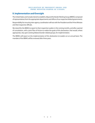 D E C L A R AT I O N B Y P R E S I D E N T O BA M A A N D
                           P R I M E M I N I S T E R H A R P E R O F C A NA DA


II. Implementation and Oversight
The United States and Canada intend to establish a Beyond the Border Working Group (BBWG) composed
of representatives from the appropriate departments and offices of our respective federal governments.
Responsibility for ensuring inter-agency coordination will rest with the President and the Prime Minister
and their respective officials.
We intend for the BBWG to report to their respective Leaders in the coming months, and after a period
of consultation, with a joint Plan of Action to realize the goals of this declaration, that would, where
appropriate, rely upon existing bilateral border-related groups, for implementation.
The BBWG will report on the implementation of this declaration to Leaders on an annual basis. The
mandate of the BBWG will be reviewed after three years.




                                              ★    v    ★
 