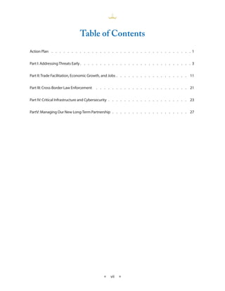 Table of Contents
Action Plan  .  .  .  .  .  .  .  .  .  .  .  .  .  .  .  .  .  .  .  .  .  .  .  .  .  .  .  .  .  .  .  .  .  .  .                            1


Part I: Addressing Threats Early   .   .   .   .   .   .   .   .   .   .   .   .   .   .   .   .   .   .   .   .   .   .   .   .   .   .   .   . 3


Part II: Trade Facilitation, Economic Growth, and Jobs  .  .  .  .  .  .  .  .  .  .  .  .  .  .  .  .  .  . 11


Part III: Cross-Border Law Enforcement  .  .  .  .  .  .  .  .  .  .  .  .  .  .  .  .  .  .  .  .  .  .  .  . 21


Part IV: Critical Infrastructure and Cybersecurity  .   .   .   .   .   .   .   .   .   .   .   .   .   .   .   .   .   .   .   .   . 23


PartV: Managing Our New Long-Term Partnership  .   .   .   .   .   .   .   .   .   .   .   .   .   .   .   .   .   .   .   . 27




                                                                 ★     vii    ★
 