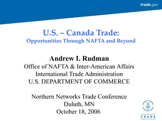 U.S. – Canada Trade:
Opportunities Through NAFTA and Beyond
Andrew I. Rudman
Office of NAFTA & Inter-American Affairs
International Trade Administration
U.S. DEPARTMENT OF COMMERCE
Northern Networks Trade Conference
Duluth, MN
October 18, 2006
 