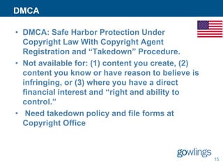DMCA
• DMCA: Safe Harbor Protection Under
Copyright Law With Copyright Agent
Registration and “Takedown” Procedure.
• Not available for: (1) content you create, (2)
content you know or have reason to believe is
infringing, or (3) where you have a direct
financial interest and “right and ability to
control.”
• Need takedown policy and file forms at
Copyright Office

15

 