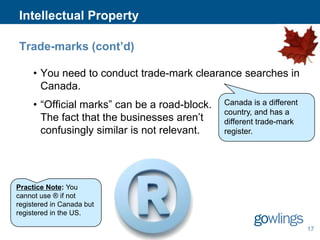 Intellectual Property
Trade-marks (cont’d)
• You need to conduct trade-mark clearance searches in
Canada.
• “Official marks” can be a road-block.
The fact that the businesses aren’t
confusingly similar is not relevant.

Canada is a different
country, and has a
different trade-mark
register.

Practice Note: You
cannot use ® if not
registered in Canada but
registered in the US.
17

 