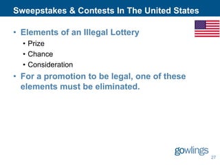 Sweepstakes & Contests In The United States
• Elements of an Illegal Lottery
• Prize
• Chance
• Consideration

• For a promotion to be legal, one of these
elements must be eliminated.

27

 