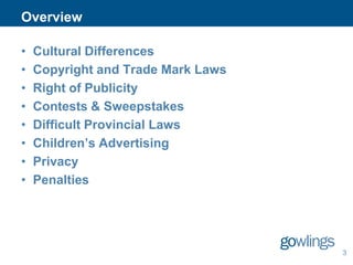 Overview
•
•
•
•
•
•
•
•

Cultural Differences
Copyright and Trade Mark Laws
Right of Publicity
Contests & Sweepstakes
Difficult Provincial Laws
Children’s Advertising
Privacy
Penalties

3

 