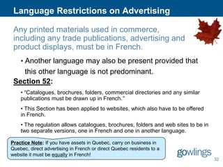 Language Restrictions on Advertising
Any printed materials used in commerce,
including any trade publications, advertising and
product displays, must be in French.
• Another language may also be present provided that

this other language is not predominant.
Section 52:
• “Catalogues, brochures, folders, commercial directories and any similar
publications must be drawn up in French.”
• This Section has been applied to websites, which also have to be offered
in French.
• The regulation allows catalogues, brochures, folders and web sites to be in
two separate versions, one in French and one in another language.
Practice Note: If you have assets in Quebec, carry on business in
Quebec, direct advertising in French or direct Quebec residents to a
website it must be equally in French!
32

 