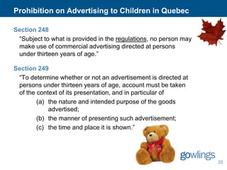 Prohibition on Advertising to Children in Quebec
Section 248
“Subject to what is provided in the regulations, no person may
make use of commercial advertising directed at persons
under thirteen years of age.”
Section 249
“To determine whether or not an advertisement is directed at
persons under thirteen years of age, account must be taken
of the context of its presentation, and in particular of
(a) the nature and intended purpose of the goods
advertised;
(b) the manner of presenting such advertisement;
(c) the time and place it is shown.”

33

 