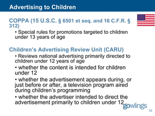 Advertising to Children
COPPA (15 U.S.C. § 6501 et seq. and 16 C.F.R. §
312)
• Special rules for promotions targeted to children
under 13 years of age

Children’s Advertising Review Unit (CARU)
• Reviews national advertising primarily directed to
children under 12 years of age

• whether the content is intended for children
under 12
• whether the advertisement appears during, or
just before or after, a television program aired
during children’s programming
• whether the advertiser intended to direct the
advertisement primarily to children under 12
35

 