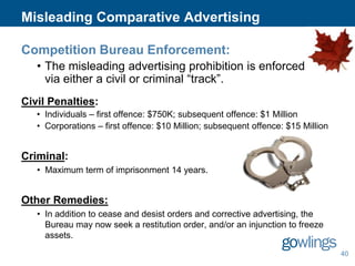Misleading Comparative Advertising
Competition Bureau Enforcement:
• The misleading advertising prohibition is enforced
via either a civil or criminal “track”.
Civil Penalties:
• Individuals – first offence: $750K; subsequent offence: $1 Million
• Corporations – first offence: $10 Million; subsequent offence: $15 Million

Criminal:
• Maximum term of imprisonment 14 years.

Other Remedies:
• In addition to cease and desist orders and corrective advertising, the
Bureau may now seek a restitution order, and/or an injunction to freeze
assets.
40

 