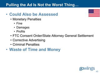 Pulling the Ad Is Not the Worst Thing…

• Could Also be Assessed
• Monetary Penalties
• Fine
• Damages
• Profits

• FTC Consent Order/State Attorney General Settlement
• Corrective Advertising
• Criminal Penalties

• Waste of Time and Money

45

 