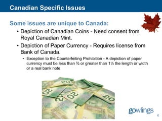 Canadian Specific Issues
Some issues are unique to Canada:
• Depiction of Canadian Coins - Need consent from the
Royal Canadian Mint.
• Depiction of Paper Currency - Requires license from
Bank of Canada.
• Exception to the Counterfeiting Prohibition - A depiction of paper
currency must be less than ¾ or greater than 1½ the length or width
or a real bank note

6

 