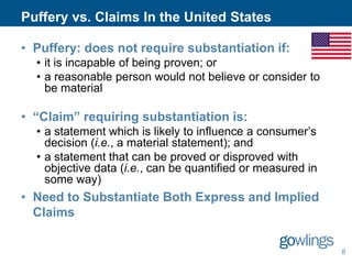 Puffery vs. Claims In the United States
• Puffery: does not require substantiation if:
• it is incapable of being proven; or
• a reasonable person would not believe or consider to
be material

• “Claim” requiring substantiation is:
• a statement which is likely to influence a consumer’s
decision (i.e., a material statement); and
• a statement that can be proved or disproved with
objective data (i.e., can be quantified or measured in
some way)

• Need to Substantiate Both Express and Implied
Claims
8

 