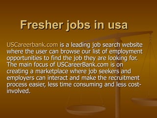 Fresher jobs in usa USCareerbank.com  is a leading job search website where the user can browse our list of employment opportunities to find the job they are looking for. The main focus of USCareerBank.com is on creating a marketplace where job seekers and employers can interact and make the recruitment process easier, less time consuming and less cost-involved.  