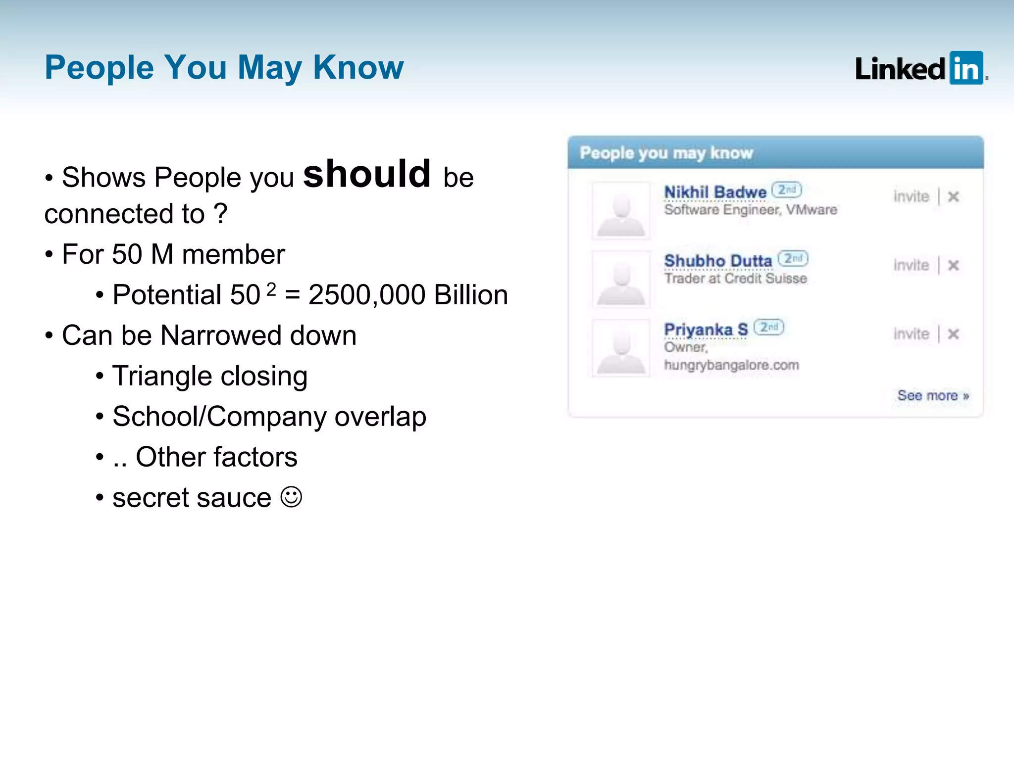 People You May Know
• Shows People you should be
connected to ?
• For 50 M member
• Potential 50 2 = 2500,000 Billion
• Can be Narrowed down
• Triangle closing
• School/Company overlap
• .. Other factors
• secret sauce 
 