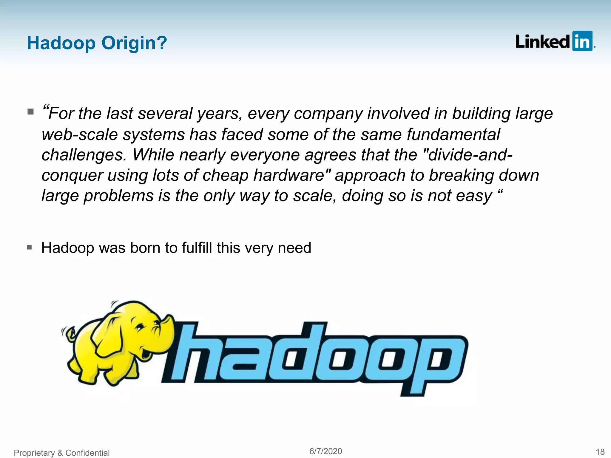 Hadoop Origin?
 “For the last several years, every company involved in building large
web-scale systems has faced some of the same fundamental
challenges. While nearly everyone agrees that the "divide-and-
conquer using lots of cheap hardware" approach to breaking down
large problems is the only way to scale, doing so is not easy “
 Hadoop was born to fulfill this very need
Proprietary & Confidential 6/7/2020 18
 