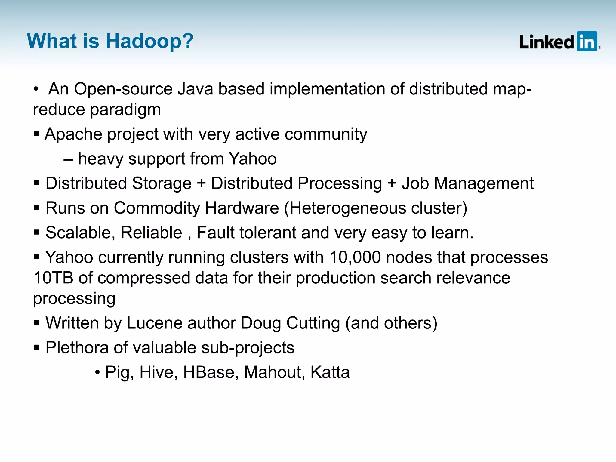 What is Hadoop?
• An Open-source Java based implementation of distributed map-
reduce paradigm
 Apache project with very active community
– heavy support from Yahoo
 Distributed Storage + Distributed Processing + Job Management
 Runs on Commodity Hardware (Heterogeneous cluster)
 Scalable, Reliable , Fault tolerant and very easy to learn.
 Yahoo currently running clusters with 10,000 nodes that processes
10TB of compressed data for their production search relevance
processing
 Written by Lucene author Doug Cutting (and others)
 Plethora of valuable sub-projects
• Pig, Hive, HBase, Mahout, Katta
 