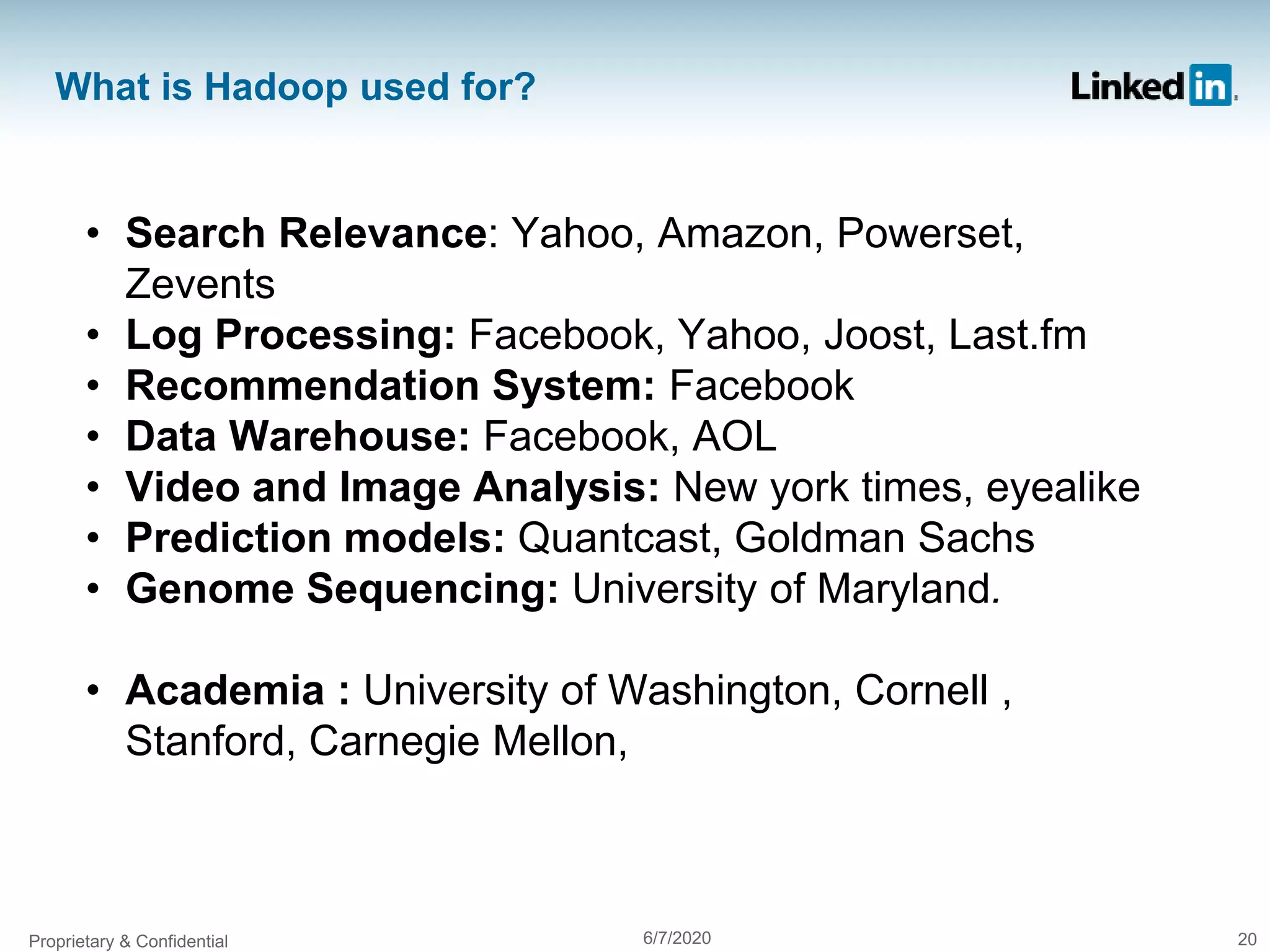 What is Hadoop used for?
• Search Relevance: Yahoo, Amazon, Powerset,
Zevents
• Log Processing: Facebook, Yahoo, Joost, Last.fm
• Recommendation System: Facebook
• Data Warehouse: Facebook, AOL
• Video and Image Analysis: New york times, eyealike
• Prediction models: Quantcast, Goldman Sachs
• Genome Sequencing: University of Maryland.
• Academia : University of Washington, Cornell ,
Stanford, Carnegie Mellon,
Proprietary & Confidential 6/7/2020 20
 